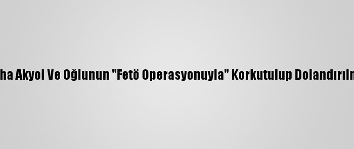 Gazeteci Taha Akyol Ve Oğlunun "Fetö Operasyonuyla" Korkutulup Dolandırılması Davası