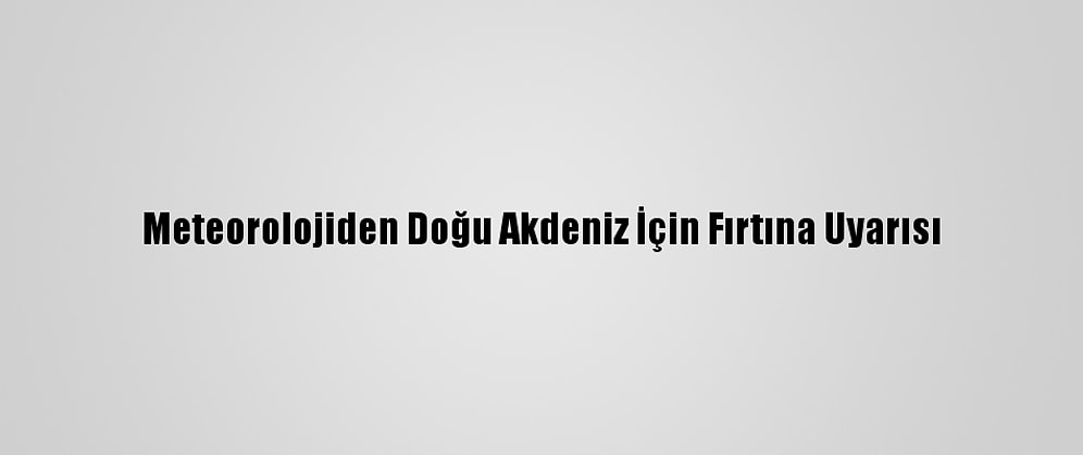 Meteorolojiden Doğu Akdeniz İçin Fırtına Uyarısı