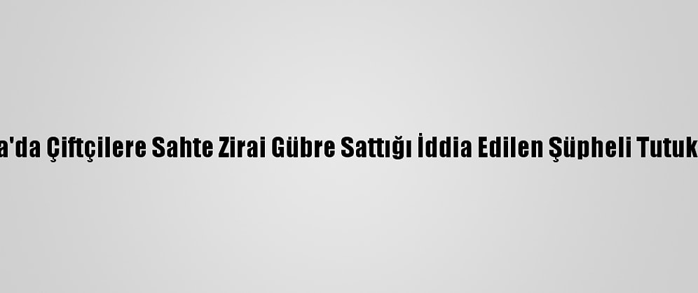 Bursa'da Çiftçilere Sahte Zirai Gübre Sattığı İddia Edilen Şüpheli Tutuklandı