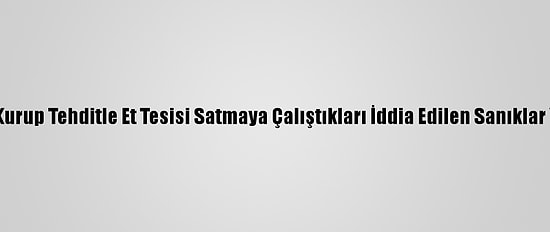 Suç Örgütü Kurup Tehditle Et Tesisi Satmaya Çalıştıkları İddia Edilen Sanıklar Yargılanıyor