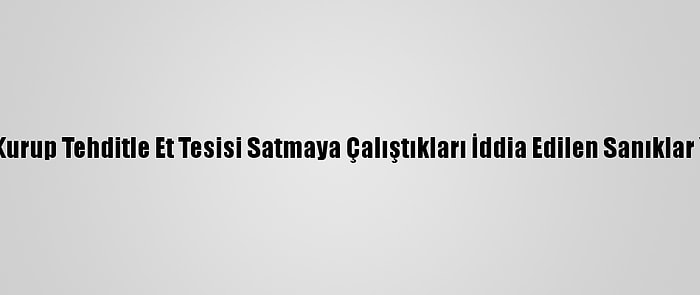 Suç Örgütü Kurup Tehditle Et Tesisi Satmaya Çalıştıkları İddia Edilen Sanıklar Yargılanıyor