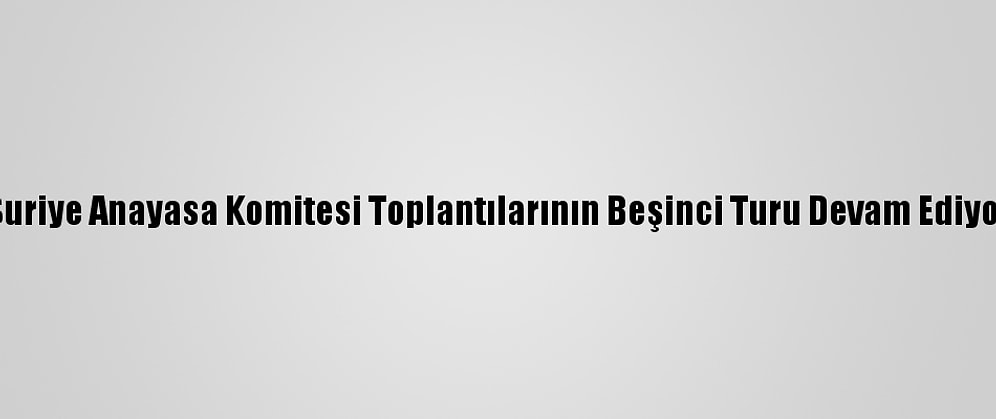 Suriye Anayasa Komitesi Toplantılarının Beşinci Turu Devam Ediyor
