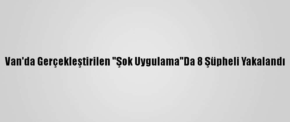 Van'da Gerçekleştirilen "Şok Uygulama"Da 8 Şüpheli Yakalandı