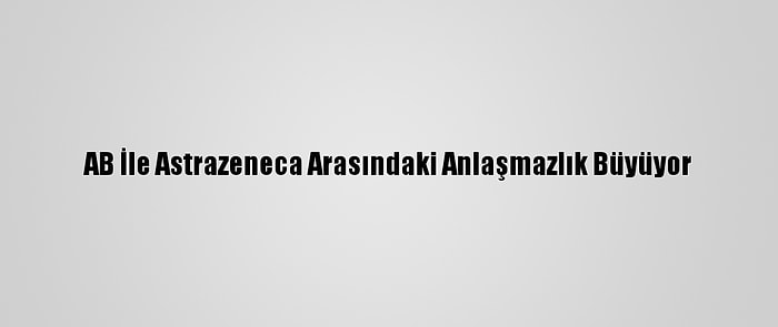 AB İle Astrazeneca Arasındaki Anlaşmazlık Büyüyor