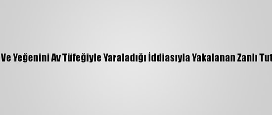 Kardeşi Ve Yeğenini Av Tüfeğiyle Yaraladığı İddiasıyla Yakalanan Zanlı Tutuklandı