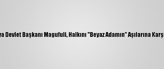 Tanzanya Devlet Başkanı Magufuli, Halkını "Beyaz Adamın" Aşılarına Karşı Uyardı