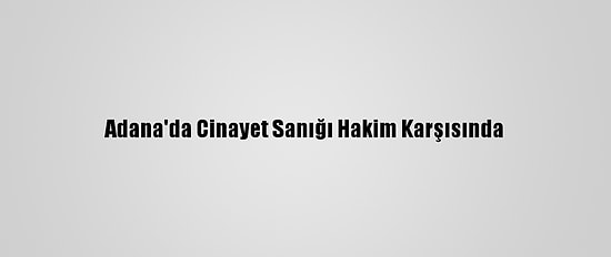Adana'da Cinayet Sanığı Hakim Karşısında