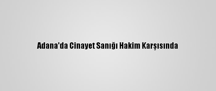 Adana'da Cinayet Sanığı Hakim Karşısında