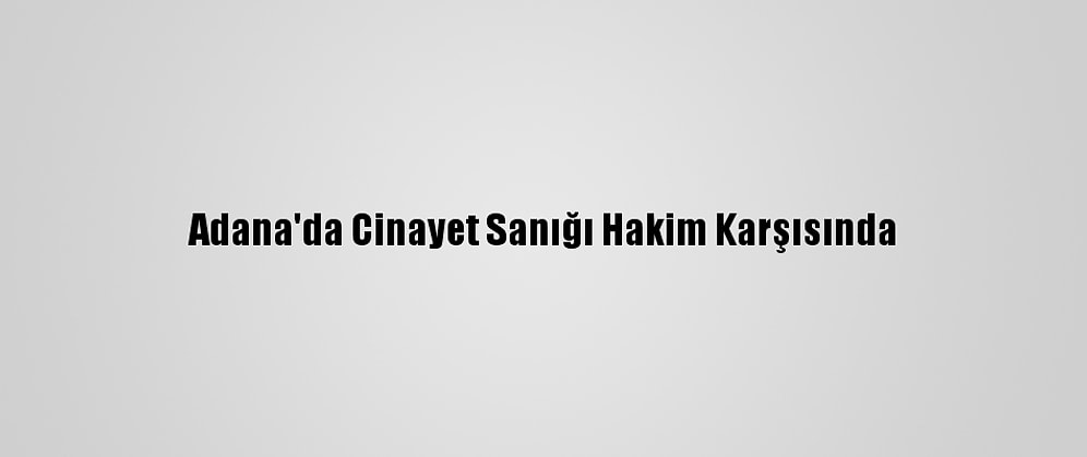 Adana'da Cinayet Sanığı Hakim Karşısında