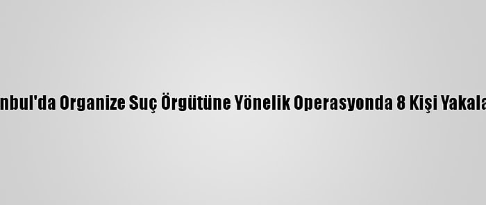 İstanbul'da Organize Suç Örgütüne Yönelik Operasyonda 8 Kişi Yakalandı