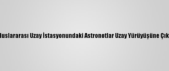 Uluslararası Uzay İstasyonundaki Astronotlar Uzay Yürüyüşüne Çıktı