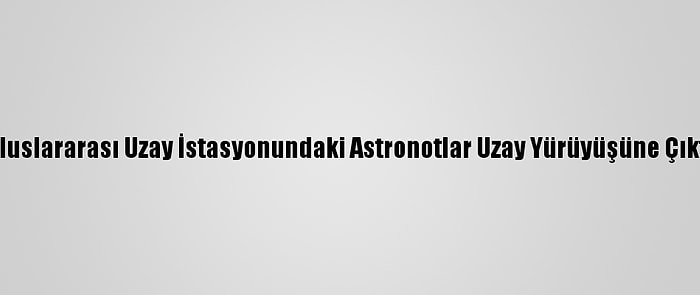 Uluslararası Uzay İstasyonundaki Astronotlar Uzay Yürüyüşüne Çıktı