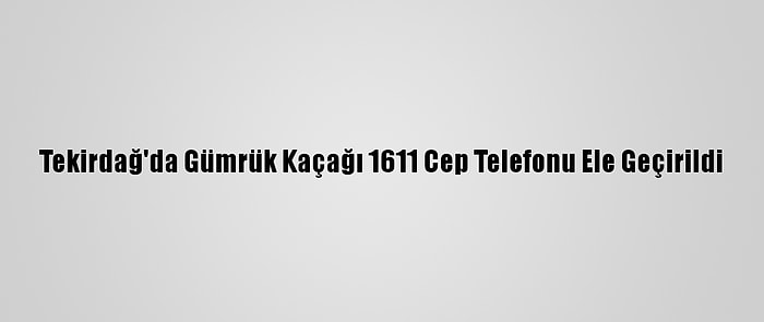 Tekirdağ'da Gümrük Kaçağı 1611 Cep Telefonu Ele Geçirildi