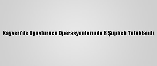 Kayseri'de Uyuşturucu Operasyonlarında 6 Şüpheli Tutuklandı