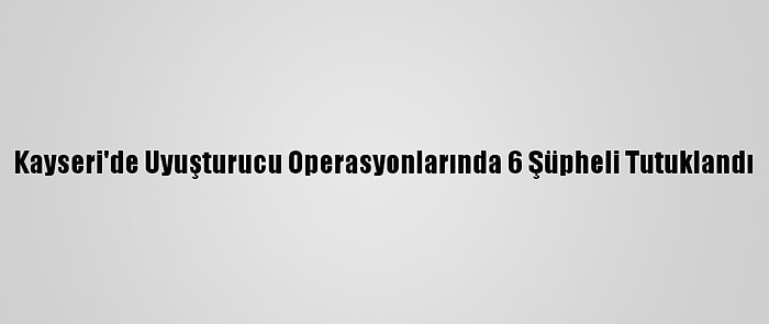 Kayseri'de Uyuşturucu Operasyonlarında 6 Şüpheli Tutuklandı