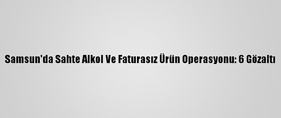 Samsun'da Sahte Alkol Ve Faturasız Ürün Operasyonu: 6 Gözaltı