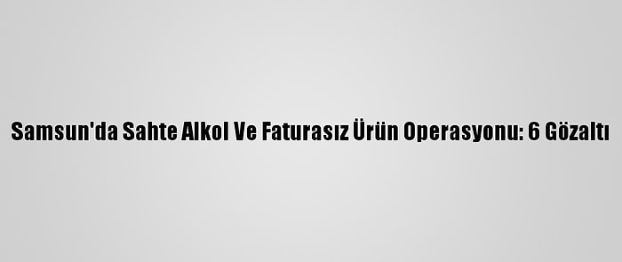 Samsun'da Sahte Alkol Ve Faturasız Ürün Operasyonu: 6 Gözaltı