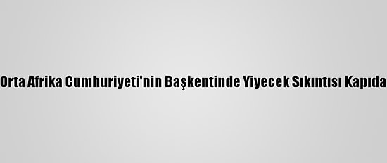 Orta Afrika Cumhuriyeti'nin Başkentinde Yiyecek Sıkıntısı Kapıda