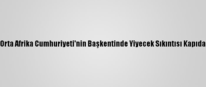 Orta Afrika Cumhuriyeti'nin Başkentinde Yiyecek Sıkıntısı Kapıda