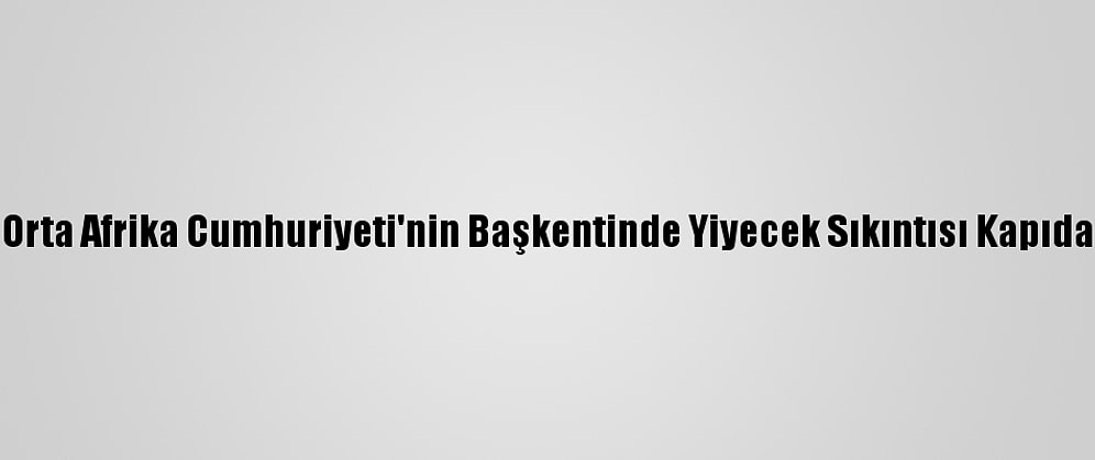 Orta Afrika Cumhuriyeti'nin Başkentinde Yiyecek Sıkıntısı Kapıda