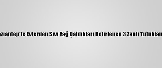 Gaziantep'te Evlerden Sıvı Yağ Çaldıkları Belirlenen 3 Zanlı Tutuklandı