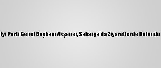 İyi Parti Genel Başkanı Akşener, Sakarya'da Ziyaretlerde Bulundu