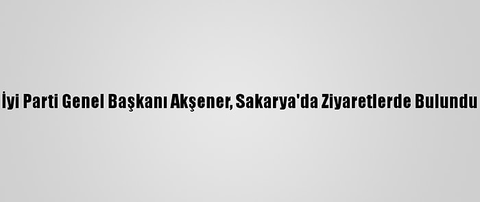 İyi Parti Genel Başkanı Akşener, Sakarya'da Ziyaretlerde Bulundu