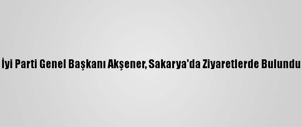İyi Parti Genel Başkanı Akşener, Sakarya'da Ziyaretlerde Bulundu