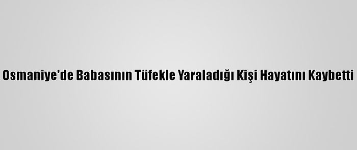 Osmaniye'de Babasının Tüfekle Yaraladığı Kişi Hayatını Kaybetti