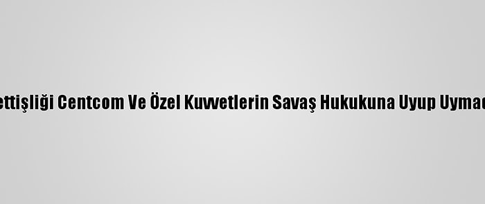 Pentagon Başmüfettişliği Centcom Ve Özel Kuvvetlerin Savaş Hukukuna Uyup Uymadığını İnceleyecek