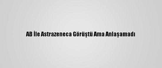AB İle Astrazeneca Görüştü Ama Anlaşamadı