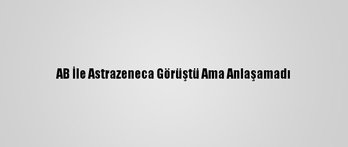 AB İle Astrazeneca Görüştü Ama Anlaşamadı