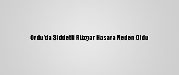 Ordu'da Şiddetli Rüzgar Hasara Neden Oldu