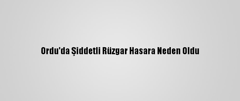 Ordu'da Şiddetli Rüzgar Hasara Neden Oldu
