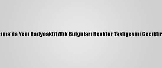 Fukuşima'da Yeni Radyoaktif Atık Bulguları Reaktör Tasfiyesini Geciktirebilir