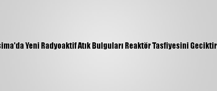 Fukuşima'da Yeni Radyoaktif Atık Bulguları Reaktör Tasfiyesini Geciktirebilir