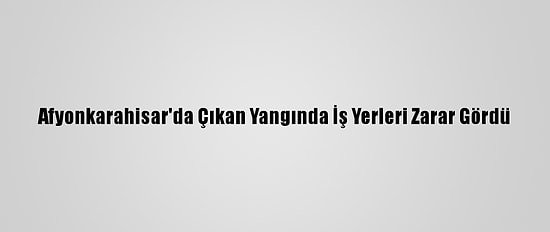 Afyonkarahisar'da Çıkan Yangında İş Yerleri Zarar Gördü
