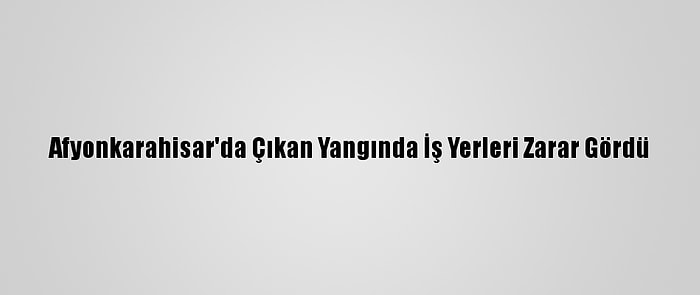 Afyonkarahisar'da Çıkan Yangında İş Yerleri Zarar Gördü