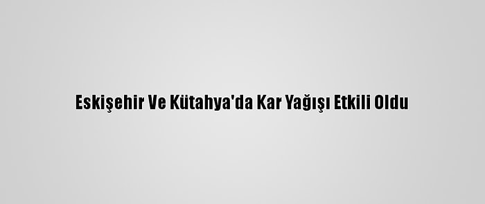 Eskişehir Ve Kütahya'da Kar Yağışı Etkili Oldu