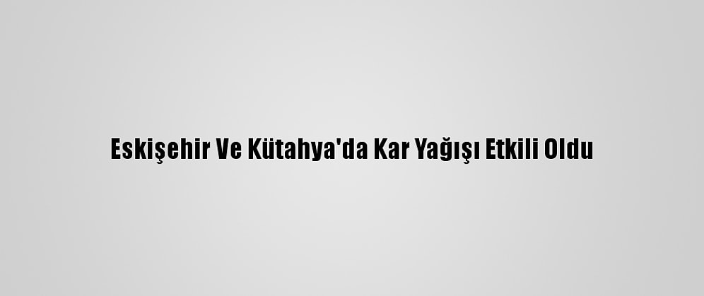 Eskişehir Ve Kütahya'da Kar Yağışı Etkili Oldu