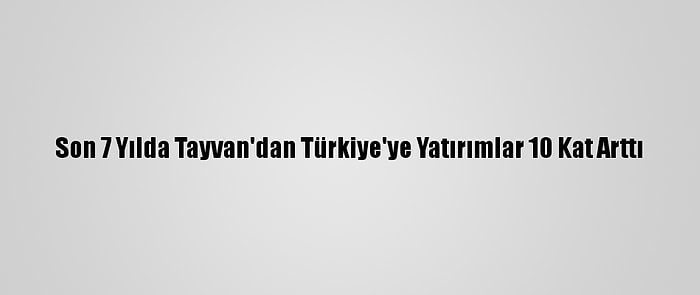 Son 7 Yılda Tayvan'dan Türkiye'ye Yatırımlar 10 Kat Arttı