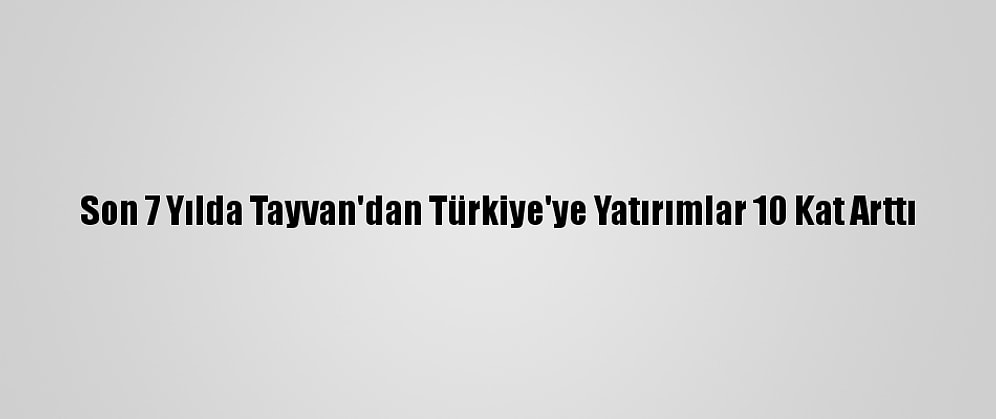Son 7 Yılda Tayvan'dan Türkiye'ye Yatırımlar 10 Kat Arttı