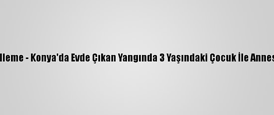 Güncelleme - Konya'da Evde Çıkan Yangında 3 Yaşındaki Çocuk İle Annesi Öldü
