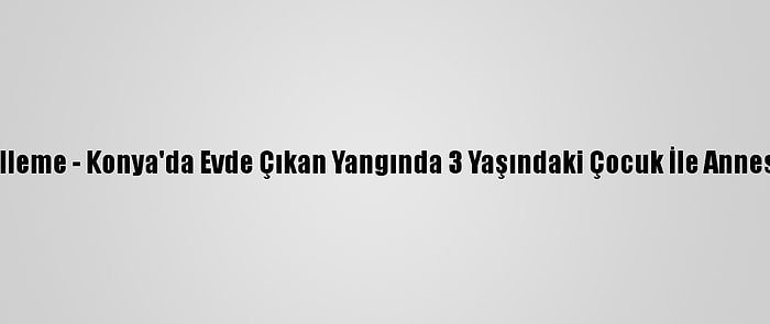 Güncelleme - Konya'da Evde Çıkan Yangında 3 Yaşındaki Çocuk İle Annesi Öldü