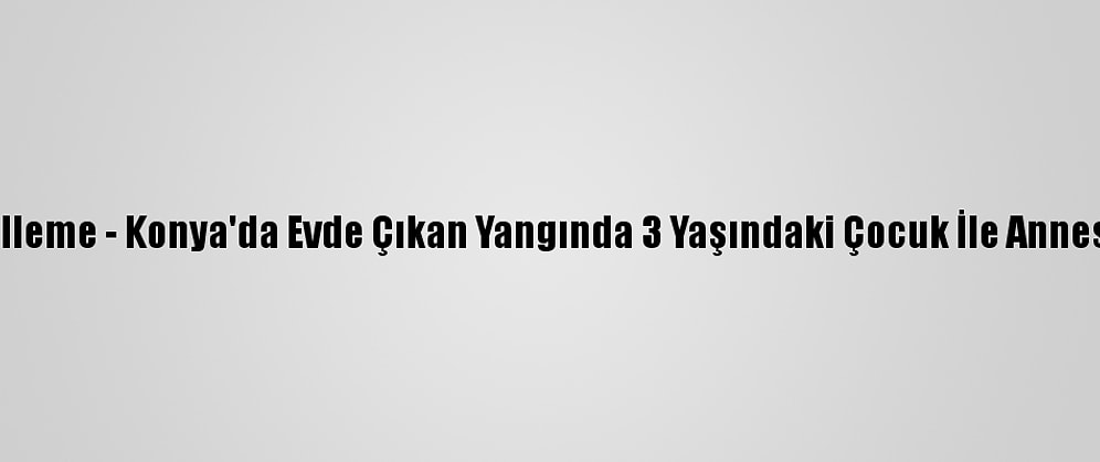 Güncelleme - Konya'da Evde Çıkan Yangında 3 Yaşındaki Çocuk İle Annesi Öldü