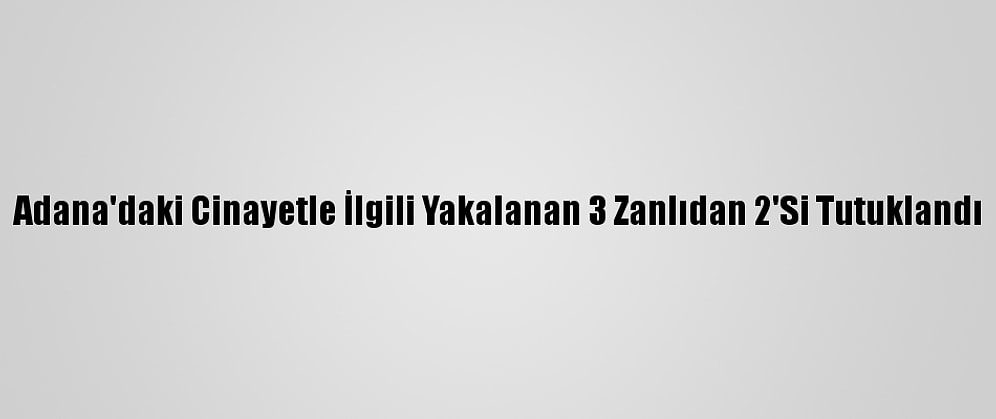 Adana'daki Cinayetle İlgili Yakalanan 3 Zanlıdan 2'Si Tutuklandı