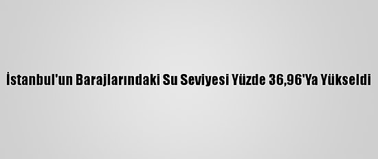 İstanbul'un Barajlarındaki Su Seviyesi Yüzde 36,96'Ya Yükseldi