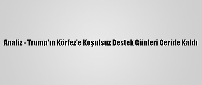 Analiz - Trump'ın Körfez'e Koşulsuz Destek Günleri Geride Kaldı