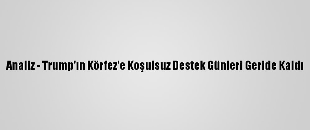 Analiz - Trump'ın Körfez'e Koşulsuz Destek Günleri Geride Kaldı