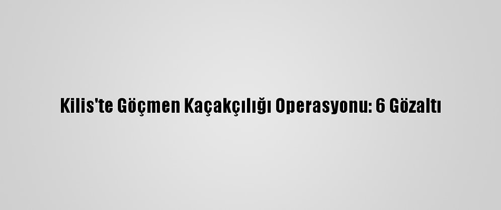Kilis'te Göçmen Kaçakçılığı Operasyonu: 6 Gözaltı